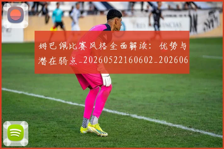 姆巴佩比赛风格全面解读:优势与潜在弱点_20260522160602_20260609132818