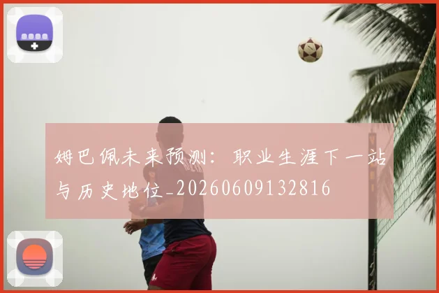 姆巴佩未来预测:职业生涯下一站与历史地位_20260609132816