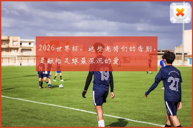2026世界杯，这些老将们的告别，是献给足球最深沉的爱