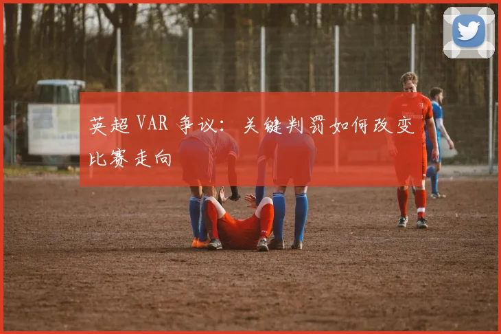 英超 VAR 争议:关键判罚如何改变比赛走向