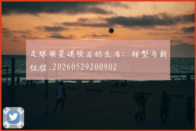 足球明星退役后的生活:转型与新征程_20260529200902